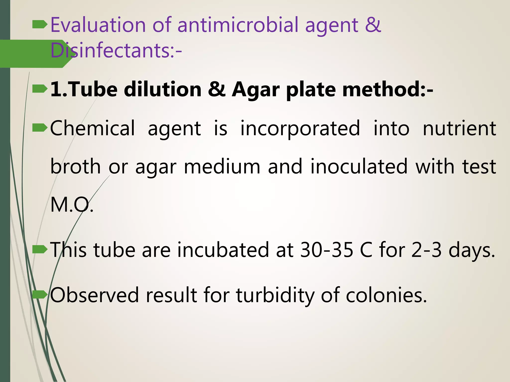 Evaluation of antimicrobial agent &
Disinfectants:-
1.Tube dilution & Agar plate method:-
Chemical agent is incorporated into nutrient
broth or agar medium and inoculated with test
M.O.
This tube are incubated at 30-35 C for 2-3 days.
Observed result for turbidity of colonies.
 