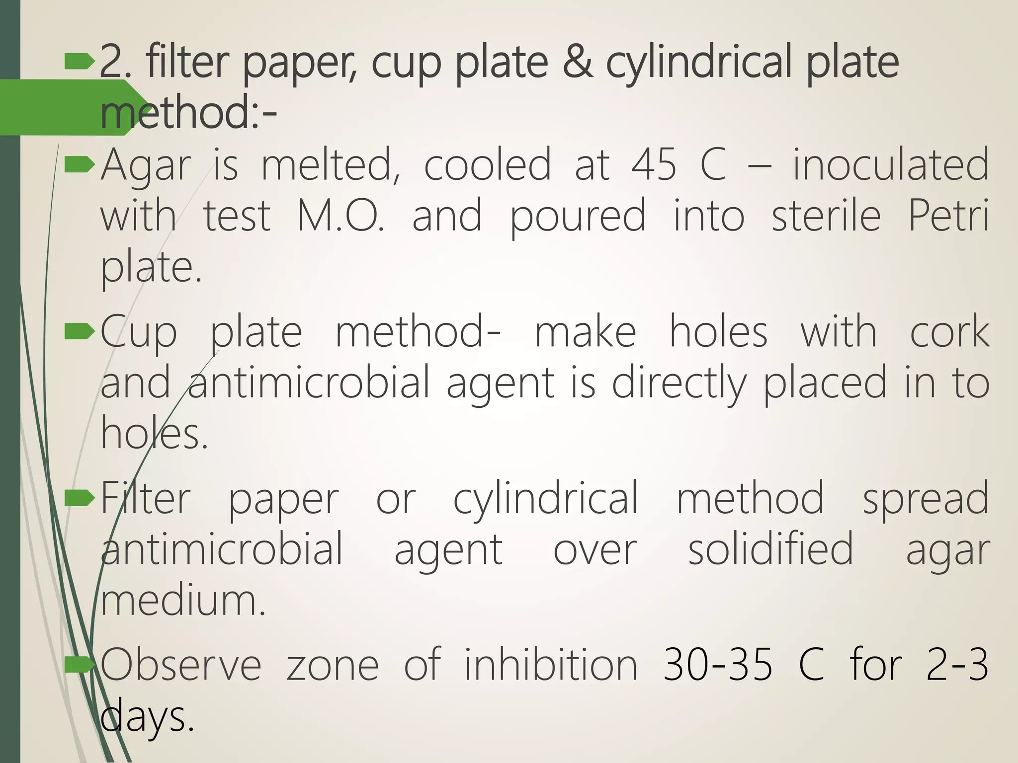 2. filter paper, cup plate & cylindrical plate
method:-
Agar is melted, cooled at 45 C – inoculated
with test M.O. and poured into sterile Petri
plate.
Cup plate method- make holes with cork
and antimicrobial agent is directly placed in to
holes.
Filter paper or cylindrical method spread
antimicrobial agent over solidified agar
medium.
Observe zone of inhibition 30-35 C for 2-3
days.
 