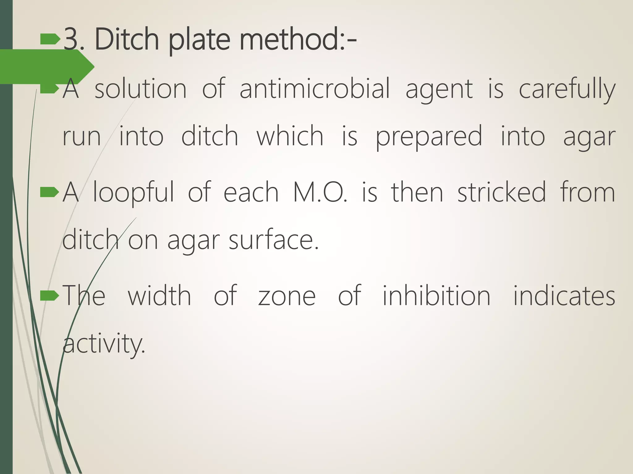 3. Ditch plate method:-
A solution of antimicrobial agent is carefully
run into ditch which is prepared into agar
A loopful of each M.O. is then stricked from
ditch on agar surface.
The width of zone of inhibition indicates
activity.
 