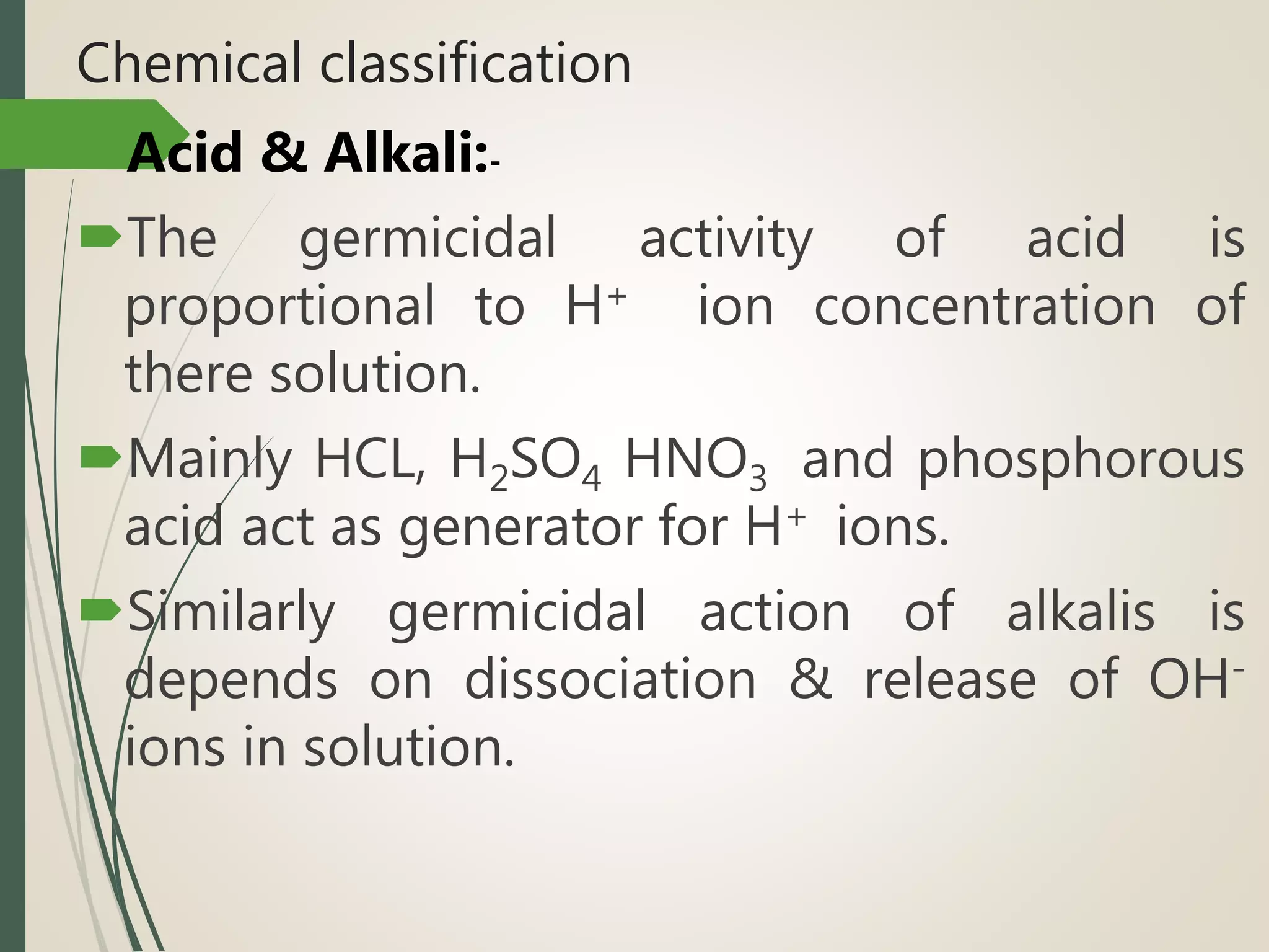 Chemical classification
Acid & Alkali:-
The germicidal activity of acid is
proportional to H+ ion concentration of
there solution.
Mainly HCL, H2SO4 HNO3 and phosphorous
acid act as generator for H+ ions.
Similarly germicidal action of alkalis is
depends on dissociation & release of OH-
ions in solution.
 