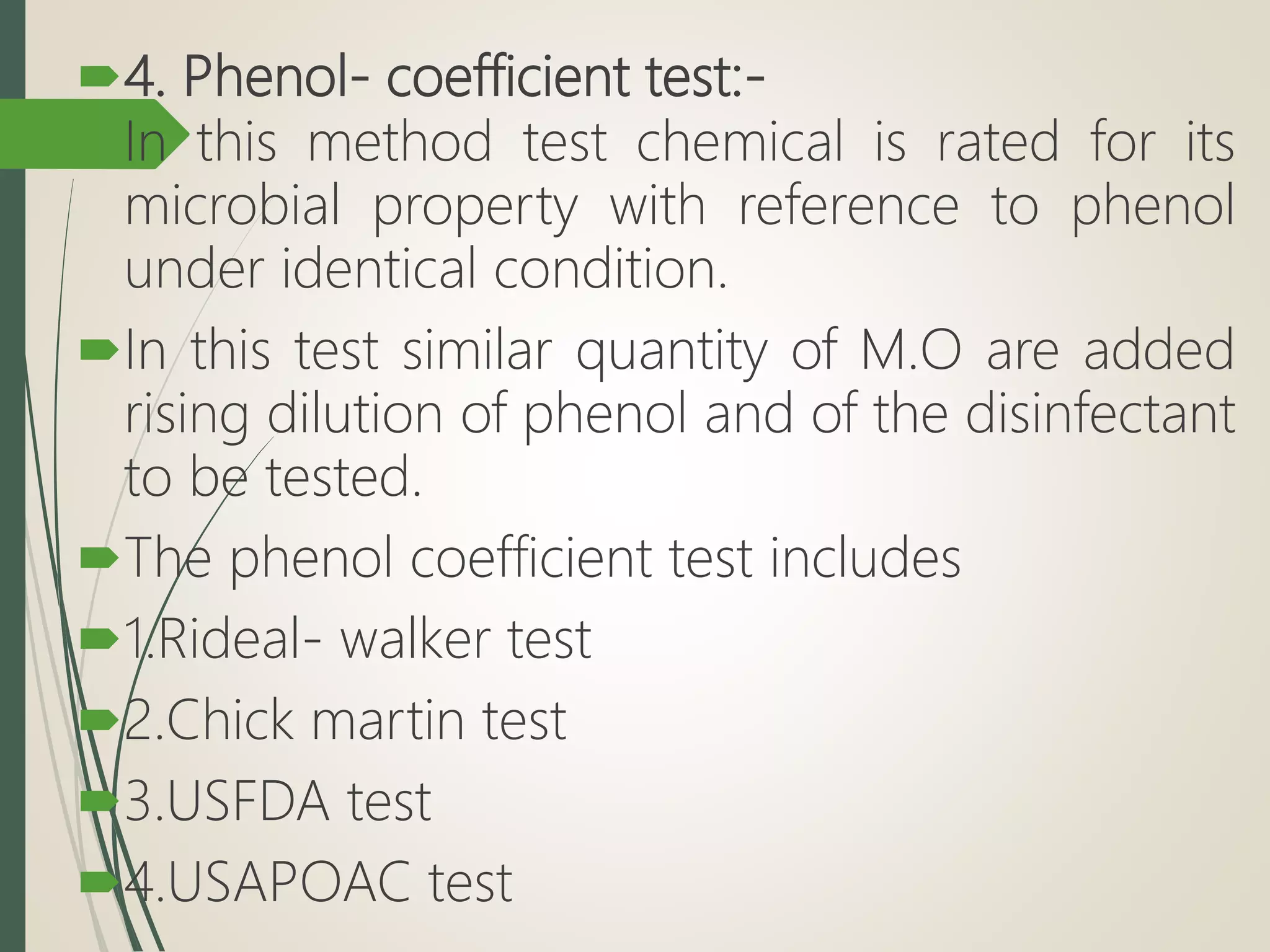 4. Phenol- coefficient test:-
In this method test chemical is rated for its
microbial property with reference to phenol
under identical condition.
In this test similar quantity of M.O are added
rising dilution of phenol and of the disinfectant
to be tested.
The phenol coefficient test includes
1.Rideal- walker test
2.Chick martin test
3.USFDA test
4.USAPOAC test
 