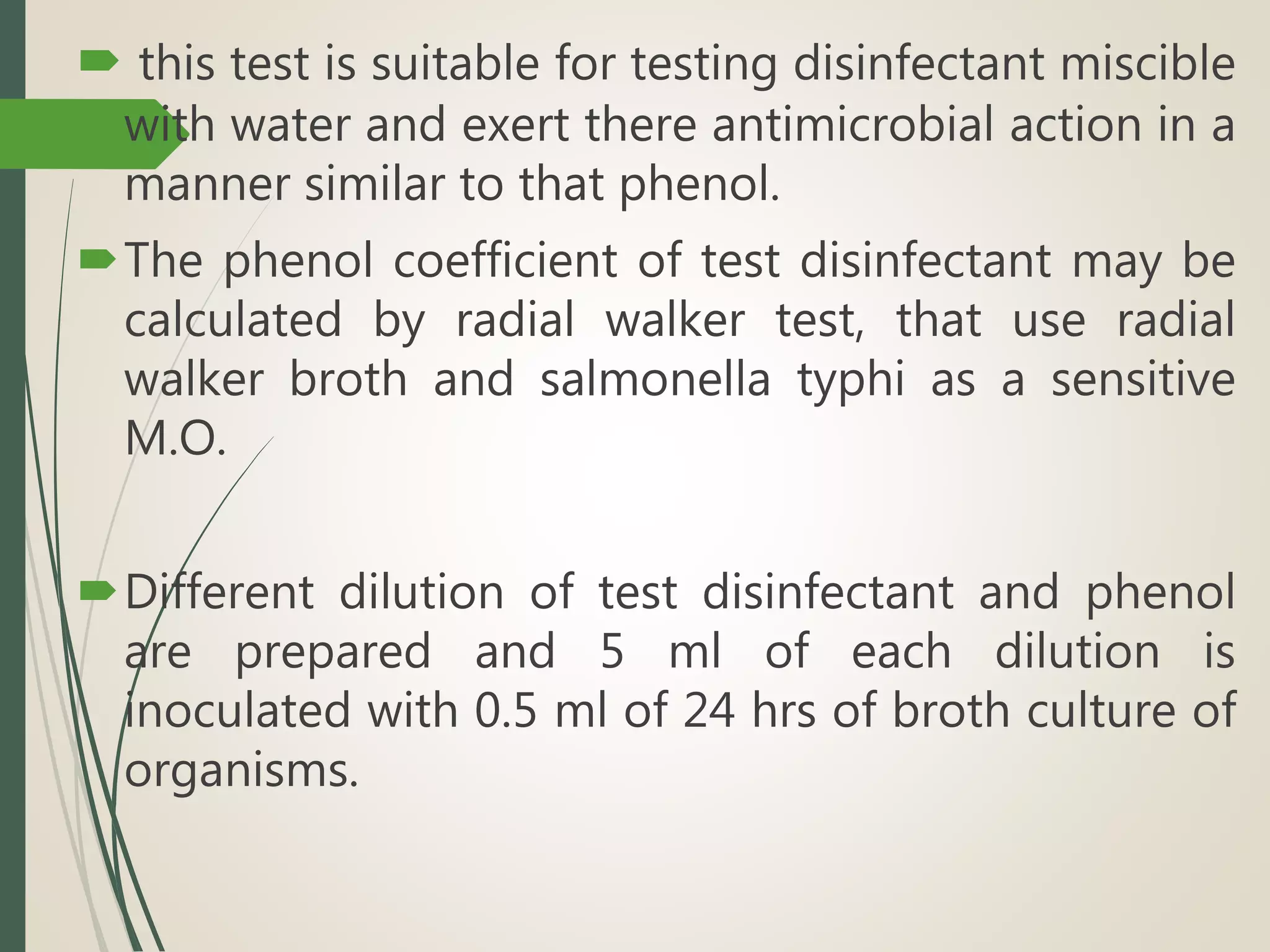  this test is suitable for testing disinfectant miscible
with water and exert there antimicrobial action in a
manner similar to that phenol.
The phenol coefficient of test disinfectant may be
calculated by radial walker test, that use radial
walker broth and salmonella typhi as a sensitive
M.O.
Different dilution of test disinfectant and phenol
are prepared and 5 ml of each dilution is
inoculated with 0.5 ml of 24 hrs of broth culture of
organisms.
 