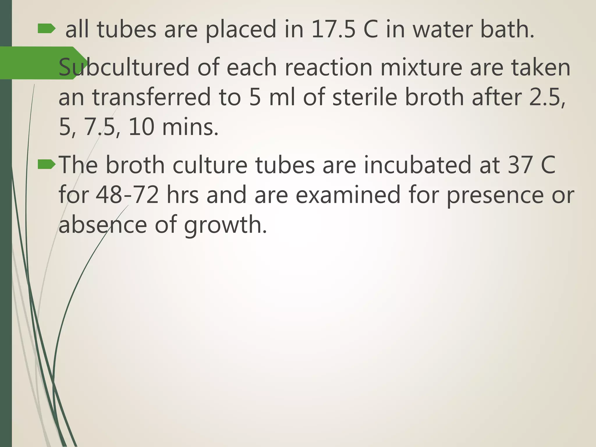  all tubes are placed in 17.5 C in water bath.
Subcultured of each reaction mixture are taken
an transferred to 5 ml of sterile broth after 2.5,
5, 7.5, 10 mins.
The broth culture tubes are incubated at 37 C
for 48-72 hrs and are examined for presence or
absence of growth.
 