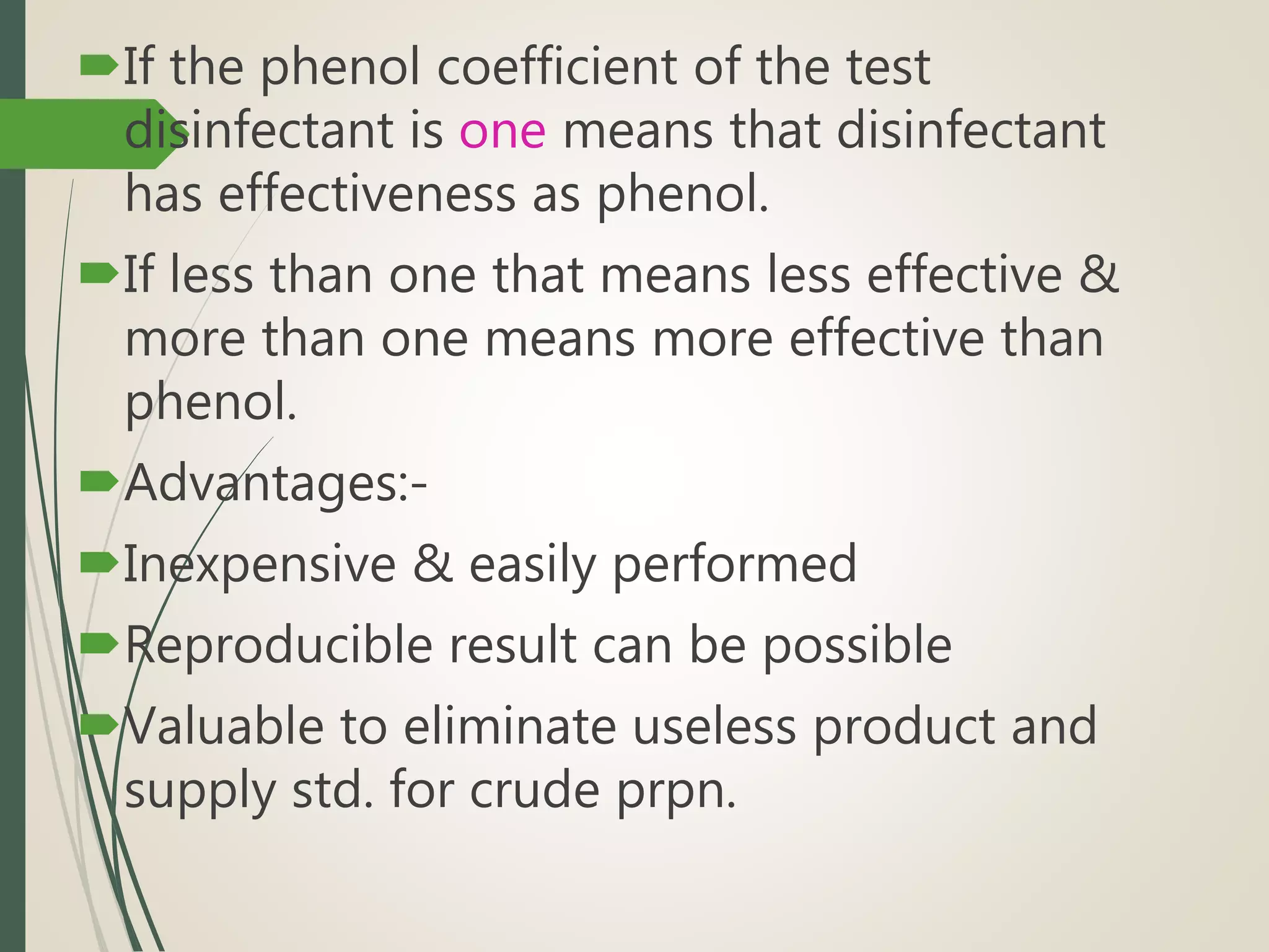 If the phenol coefficient of the test
disinfectant is one means that disinfectant
has effectiveness as phenol.
If less than one that means less effective &
more than one means more effective than
phenol.
Advantages:-
Inexpensive & easily performed
Reproducible result can be possible
Valuable to eliminate useless product and
supply std. for crude prpn.
 