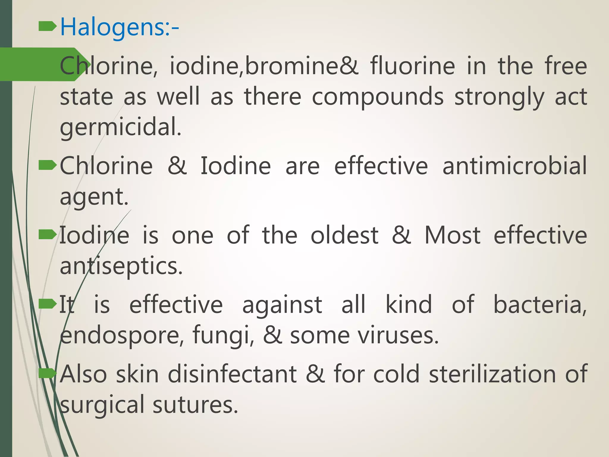 Halogens:-
Chlorine, iodine,bromine& fluorine in the free
state as well as there compounds strongly act
germicidal.
Chlorine & Iodine are effective antimicrobial
agent.
Iodine is one of the oldest & Most effective
antiseptics.
It is effective against all kind of bacteria,
endospore, fungi, & some viruses.
Also skin disinfectant & for cold sterilization of
surgical sutures.
 