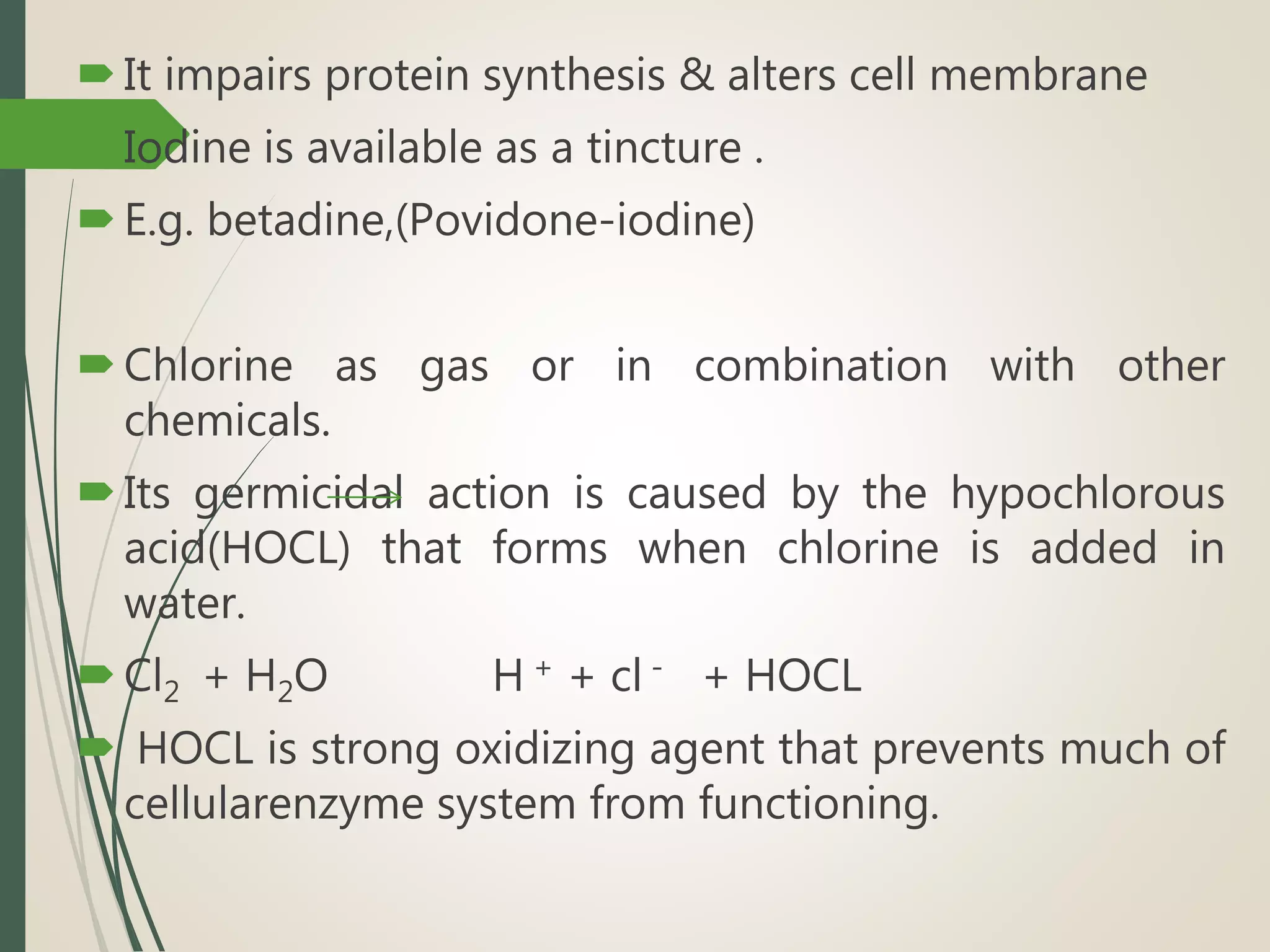 It impairs protein synthesis & alters cell membrane
Iodine is available as a tincture .
E.g. betadine,(Povidone-iodine)
Chlorine as gas or in combination with other
chemicals.
Its germicidal action is caused by the hypochlorous
acid(HOCL) that forms when chlorine is added in
water.
Cl2 + H2O H + + cl - + HOCL
 HOCL is strong oxidizing agent that prevents much of
cellularenzyme system from functioning.
 