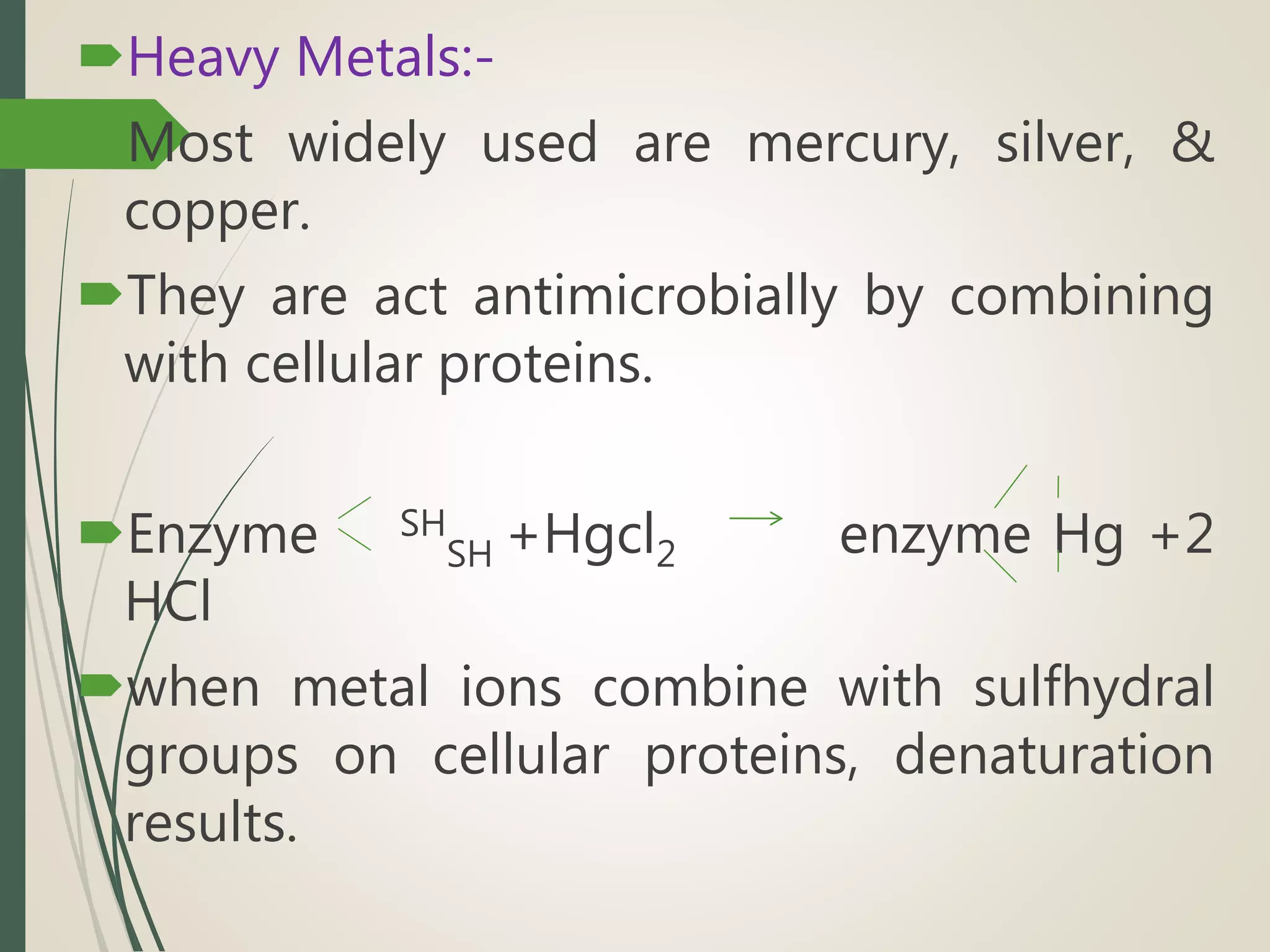 Heavy Metals:-
Most widely used are mercury, silver, &
copper.
They are act antimicrobially by combining
with cellular proteins.
Enzyme SH
SH +Hgcl2 enzyme Hg +2
HCl
when metal ions combine with sulfhydral
groups on cellular proteins, denaturation
results.
 