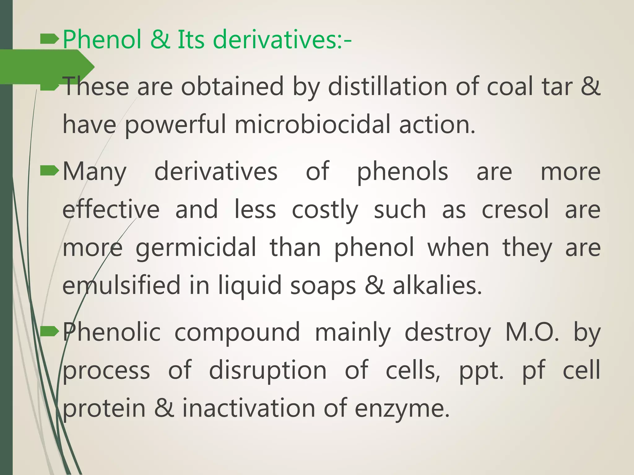 Phenol & Its derivatives:-
These are obtained by distillation of coal tar &
have powerful microbiocidal action.
Many derivatives of phenols are more
effective and less costly such as cresol are
more germicidal than phenol when they are
emulsified in liquid soaps & alkalies.
Phenolic compound mainly destroy M.O. by
process of disruption of cells, ppt. pf cell
protein & inactivation of enzyme.
 