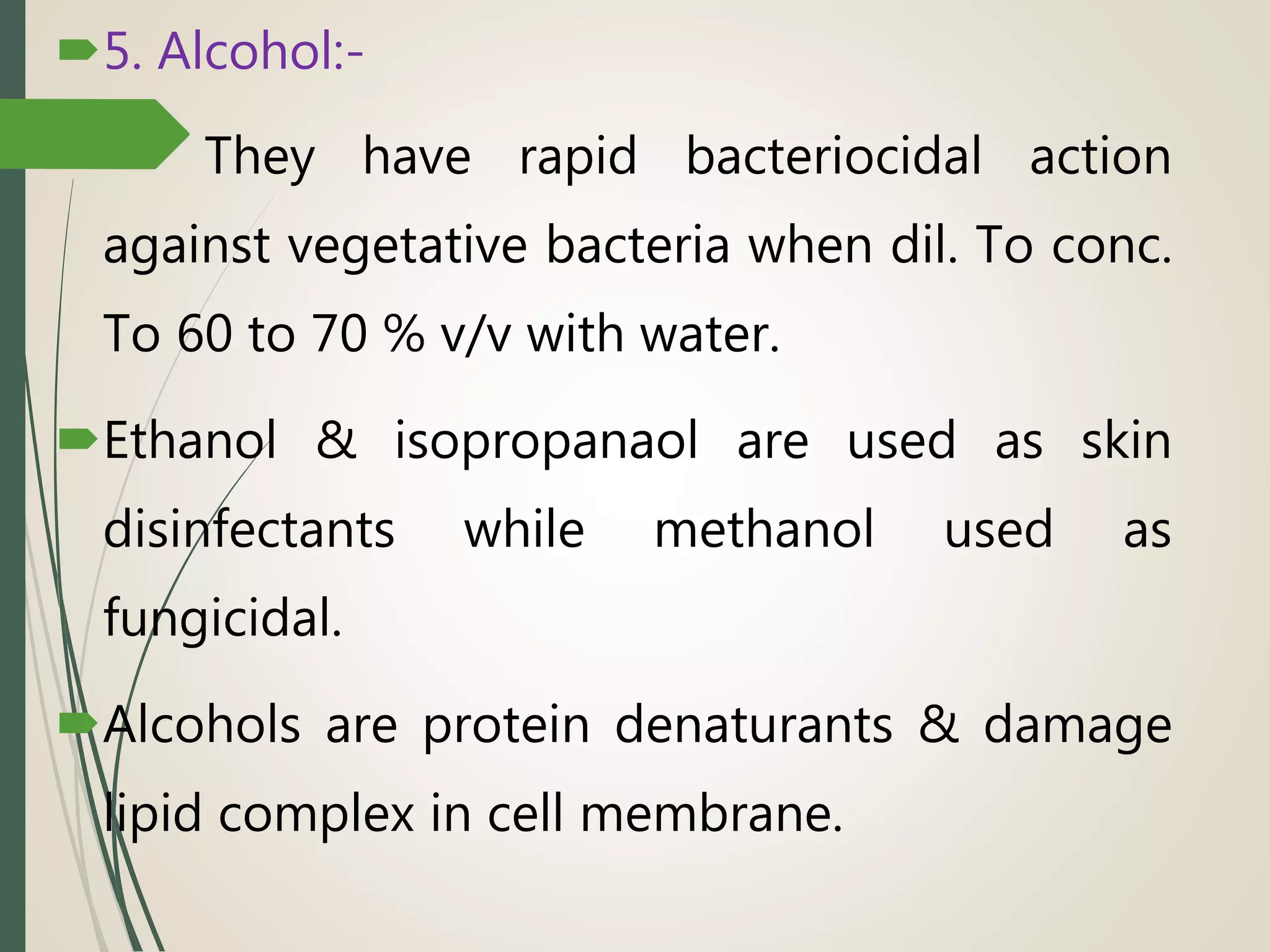 5. Alcohol:-
 They have rapid bacteriocidal action
against vegetative bacteria when dil. To conc.
To 60 to 70 % v/v with water.
Ethanol & isopropanaol are used as skin
disinfectants while methanol used as
fungicidal.
Alcohols are protein denaturants & damage
lipid complex in cell membrane.
 