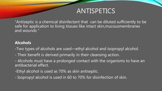 ANTISPETICS
“Antiseptic is a chemical disinfectant that can be diluted sufficiently to be
safe for application to living tissues like intact skin,mucousmembranes
and wounds “
Alcohols
-Two types of alcohols are used—ethyl alcohol and isopropyl alcohol.
- Their benefit is derived primarily in their cleansing action.
- Alcohols must have a prolonged contact with the organisms to have an
antibacterial effect.
-Ethyl alcohol is used as 70% as skin antiseptic.
- Isopropyl alcohol is used in 60 to 70% for disinfection of skin.
 