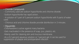 • Chloride Compounds
- Commonly used are sodium hypochlorite and chlorine dioxide.
-Sodium hypochlorite has rapid action.
- A solution of 1 part of 5 percent sodium hypochlorite with 9 parts of water
used.
- Chlorous acid and chlorine dioxide provide disinfection in 3 minutes.
• Diguanides
-Chlorhexidine is active against many bacteria
-Gets inactivated in the presence of soap, pus, plastics, etc.
-Mainly used for cleaning skin and mucous membrane.
-As a 0.2 percent aqueous solution or 1 percent gel, it can be used for
suppression of plaque and postoperative infection
 