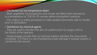 • Disinfection by low temperature steam
-Most vegetative microorganisms and viruses are killed when exposed to
at a temperature of 73℃ for 20 minutes below atmospheric pressure.
-This makes it a useful procedure to make spoiled instruments safe to handle
prior to sterilization.
• Disinfection by chemical agents
-They are used to disinfect the skin of a patient prior to surgery and to
the hands of the operator.
-Disadvantages include that no chemical solution sterilizes the instruments
immersed in it.There is a risk of protecting tissue damage if residual solution is
carried into the wound.
 