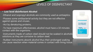 LEVELS OF DISINFECTANT
• Low level disinfectant-Alcohol
-Ethanol and isopropyl alcohols are commonly used as antiseptics.
-Possess some antibacterial activity but they are not effective
against spores and viruses.
-Act by denaturing proteins.
-To have maximum effectiveness ,alcohol must have a 10 minutes
contact with the organisms.
-Instruments made of carbon steel should not be soaked in alcoholic
solutions as they are corrosive to carbon steel.
-Rubber instruments absorb alcohol thus their prolonged soaking
can cause reaction when material comes in contact with living tissue.
 