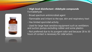 • High level disinfectant –Aldehyde compounds
Formaldehyde
- Broad spectrum antimicrobial agent
- Flammable and irritant to the eye, skin and respiratory tract
- Has limited sporicidal activity
- Used for large heat sensitive equipment such as ventilators
and suction pumps excluding rubber and some plastics
- Not preferred due to its pungent odor and because 18 to 30
hours of contact is necessary for cidal action.
 
