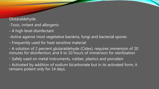 Glutaraldehyde
-Toxic, irritant and allergenic
- A high level disinfectant
-Active against most vegetative bacteria, fungi and bacterial spores
- Frequently used for heat sensitive material
- A solution of 2 percent glutaraldehyde (Cidex), requires immersion of 20
minutes for disinfection; and 6 to 10 hours of immersion for sterilization
- Safely used on metal instruments, rubber, plastics and porcelain
- Activated by addition of sodium bicarbonate but in its activated form, it
remains potent only for 14 days.
 