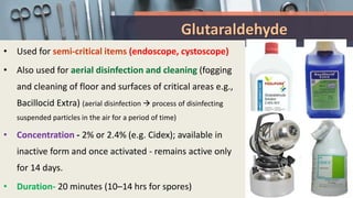 Glutaraldehyde
• Used for semi-critical items (endoscope, cystoscope)
• Also used for aerial disinfection and cleaning (fogging
and cleaning of floor and surfaces of critical areas e.g.,
Bacillocid Extra) (aerial disinfection  process of disinfecting
suspended particles in the air for a period of time)
• Concentration - 2% or 2.4% (e.g. Cidex); available in
inactive form and once activated - remains active only
for 14 days.
• Duration- 20 minutes (10–14 hrs for spores)
 