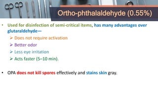 Ortho-phthalaldehyde (0.55%)
• Used for disinfection of semi-critical items, has many advantages over
glutaraldehyde—
 Does not require activation
 Better odor
 Less eye irritation
 Acts faster (5–10 min).
• OPA does not kill spores effectively and stains skin gray.
 