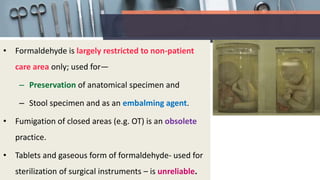• Formaldehyde is largely restricted to non-patient
care area only; used for—
– Preservation of anatomical specimen and
– Stool specimen and as an embalming agent.
• Fumigation of closed areas (e.g. OT) is an obsolete
practice.
• Tablets and gaseous form of formaldehyde- used for
sterilization of surgical instruments – is unreliable.
 