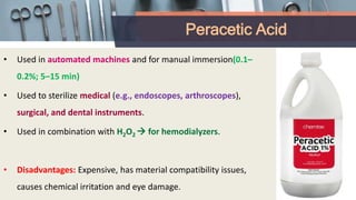 Peracetic Acid
• Used in automated machines and for manual immersion(0.1–
0.2%; 5–15 min)
• Used to sterilize medical (e.g., endoscopes, arthroscopes),
surgical, and dental instruments.
• Used in combination with H2O2  for hemodialyzers.
• Disadvantages: Expensive, has material compatibility issues,
causes chemical irritation and eye damage.
 