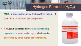 Hydrogen Peroxide (H2O2)
• MOA- produces destructive hydroxyl free radicals 
that can attack various cell components.
• H2O2 can be degraded by catalase-producing
organisms to water and oxygen, which can be
overcome by using higher concentrations.
 