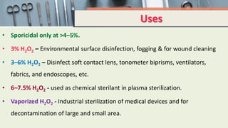 Uses
• Sporicidal only at >4–5%.
• 3% H2O2 – Environmental surface disinfection, fogging & for wound cleaning
• 3–6% H2O2 – Disinfect soft contact lens, tonometer biprisms, ventilators,
fabrics, and endoscopes, etc.
• 6–7.5% H2O2 - used as chemical sterilant in plasma sterilization.
• Vaporized H2O2 - Industrial sterilization of medical devices and for
decontamination of large and small area.
 