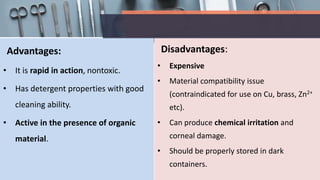 Advantages:
• It is rapid in action, nontoxic.
• Has detergent properties with good
cleaning ability.
• Active in the presence of organic
material.
Disadvantages:
• Expensive
• Material compatibility issue
(contraindicated for use on Cu, brass, Zn2+
etc).
• Can produce chemical irritation and
corneal damage.
• Should be properly stored in dark
containers.
 