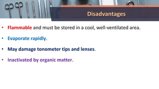 Disadvantages
• Flammable and must be stored in a cool, well-ventilated area.
• Evaporate rapidly.
• May damage tonometer tips and lenses.
• Inactivated by organic matter.
 