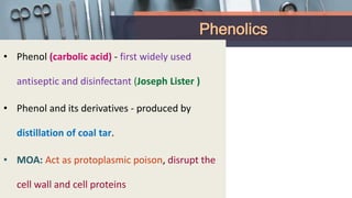 Phenolics
• Phenol (carbolic acid) - first widely used
antiseptic and disinfectant (Joseph Lister )
• Phenol and its derivatives - produced by
distillation of coal tar.
• MOA: Act as protoplasmic poison, disrupt the
cell wall and cell proteins
 