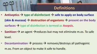 Definitions
• Antiseptics  type of disinfectant  safe to apply on body surface
(skin & mucosa)  destruction of organisms  present on the body
surfaces  type of disinfection is termed as Asepsis.
• Sanitizer: an agent reduces but may not eliminate m.os. To safe
level.
• Decontamination  process  removes/destroys all pathogenic
m.os. From an object to make it safe to handle.
 