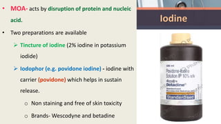 Iodine
• MOA- acts by disruption of protein and nucleic
acid.
• Two preparations are available
 Tincture of iodine (2% iodine in potassium
iodide)
 Iodophor (e.g. povidone iodine) - iodine with
carrier (povidone) which helps in sustain
release.
o Non staining and free of skin toxicity
o Brands- Wescodyne and betadine
 