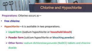 Chlorine and Hypochlorite
Preparations: Chlorine occurs as—
• Free chlorine
• Hypochlorite—it is available in two preparations.
 Liquid form (sodium hypochlorite or household bleach)
 Powder form (calcium hypochlorite or bleaching powder)
 Other forms: sodium dichloroisocyanurate (NaDCC) tablets and chlorine
dioxide
 