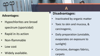 A
Advantages:
• Hypochlorites are broad
spectrum (sporicidal)
• Rapid in its action
• Non-flammable
• Low cost
• Widely available.
Disadvantages:
• Inactivated by organic matter
• Toxic to skin and mucosa, &
carcinogenic,
• Daily preparation (unstable,
evaporates on exposure to
sunlight)
• Corrosive, damages fabrics,
carpets
 