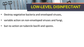LOW-LEVEL DISINFECTANT
• Destroy vegetative bacteria and enveloped viruses,
• variable action on non-enveloped viruses and fungi,
• but no action on tubercle bacilli and spores.
 