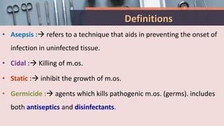 Definitions
• Asepsis : refers to a technique that aids in preventing the onset of
infection in uninfected tissue.
• Cidal : Killing of m.os.
• Static : inhibit the growth of m.os.
• Germicide : agents which kills pathogenic m.os. (germs). includes
both antiseptics and disinfectants.
 