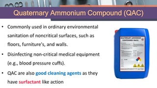Quaternary Ammonium Compound (QAC)
• Commonly used in ordinary environmental
sanitation of noncritical surfaces, such as
floors, furniture's, and walls.
• Disinfecting non-critical medical equipment
(e.g., blood pressure cuffs).
• QAC are also good cleaning agents as they
have surfactant like action
 