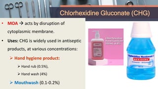Chlorhexidine Gluconate (CHG)
• MOA  acts by disruption of
cytoplasmic membrane.
• Uses: CHG is widely used in antiseptic
products, at various concentrations:
 Hand hygiene product:
 Hand rub (0.5%),
 Hand wash (4%)
 Mouthwash (0.1-0.2%)
 