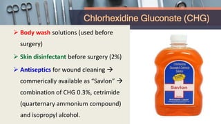 Chlorhexidine Gluconate (CHG)
 Body wash solutions (used before
surgery)
 Skin disinfectant before surgery (2%)
 Antiseptics for wound cleaning 
commerically available as “Savlon” 
combination of CHG 0.3%, cetrimide
(quarternary ammonium compound)
and isopropyl alcohol.
 
