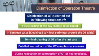 Disinfection of Operation Theatre
First cleaning of the day (before cases begin)
In between cases (Cleaning 3 to 4 feet perimeter around the OT table)
Disinfection of OT is carried out
in following situations :
Terminal cleaning of OT after the last case
Detailed wash-down of the OT complex once a week
During renovation or construction of OT or nearby places.
 