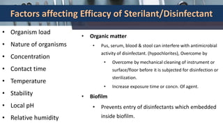 Factors affecting Efficacy of Sterilant/Disinfectant
• Organism load
• Nature of organisms
• Concentration
• Contact time
• Temperature
• Stability
• Local pH
• Relative humidity
• Organic matter
• Pus, serum, blood & stool can interfere with antimicrobial
activity of disinfectant. (hypochlorites), Overcome by
• Overcome by mechanical cleaning of instrument or
surface/floor before it is subjected for disinfection or
sterilization.
• Increase exposure time or concn. Of agent.
• Biofilm
• Prevents entry of disinfectants which embedded
inside biofilm.
 