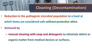 Cleaning (Decontamination)
• Reduction in the pathogenic microbial population to a level at
which items are considered safe without protective attire.
• Achieved by
– manual cleaning with soap and detergents to eliminate debris or
organic matter from medical devices or surfaces.
 