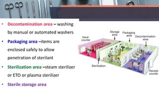 • Decontamination area – washing
by manual or automated washers
• Packaging area –items are
enclosed safely to allow
penetration of sterilant
• Sterilization area –steam sterilizer
or ETO or plasma sterilizer
• Sterile storage area
 