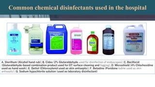 Common chemical disinfectants used in the hospital
A. Sterillium (Alcohol hand rub); B. Cidex (2% Glutaraldehyde used for disinfection of endoscopes); C. Bacillocid
(Glutaraldehyde-based combination product used for OT surface cleaning and fogging); D. Microshield (4% Chlorhexidine
used as hand wash); E. Dettol (Chloroxylenol used as skin antiseptic); F. Betadine (Povidone Iodine used as skin
antiseptic); G. Sodium hypochlorite solution (used as laboratory disinfectant)
 