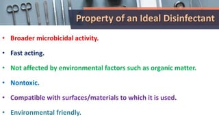 Property of an Ideal Disinfectant
• Broader microbicidal activity.
• Fast acting.
• Not affected by environmental factors such as organic matter.
• Nontoxic.
• Compatible with surfaces/materials to which it is used.
• Environmental friendly.
 