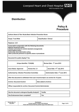 Version No. 2.1
July 2013
Disinfection
Current version is held on the Intranet
Check with Intranet that this printed copy is the latest issue
Page 1 of 10
Authors Name & Title: Nicola Best- Infection Prevention Nurse
Scope: Trust Wide Classification: Clinical
Replaces: v2.0
To be read in conjunction with the following documents:
Medical equipment policy
Infection prevention & control standard arrangements
Hand hygiene policy
Endoscope decontamination policy
Other protocols pertinent to specific areas or procedures
Document for public display? Yes
Unique Identifier: TC43(08) Review Date: 1
st
June 2015
Issue Status: Approved Version No: 2.1 Issue Date: 11
th
July 2013
Authorised by: Infection Prevention Committee Authorisation Date: 1
st
June 2013
After this document is withdrawn from use it must be kept in an archive for 10 years
Archive: Document Control Date added to Archive:
Officer responsible for archive: Document Control Administrator
Has the document undergone Equality Analysis? Yes/No
Has Endorsement been completed? Yes
Disinfection
Policy &
Procedure
 