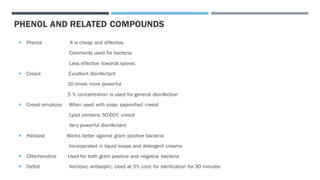  Phenol It is cheap and effective.
Commonly used for bacteria.
Less effective towards spores
 Cresol Excellent disinfectant
10 times more powerful
5 % concentration is used for general disinfection
 Cresol emulsion When used with soap- saponified cresol
Lysol contains 50-60% cresol
Very powerful disinfectant
 Hibitane Works better against gram positive bacteria
Incorporated in liquid soaps and detergent creams
 Chlorhexidine Used for both gram positive and negative bacteria
 Dettol Nontoxic antiseptic. Used at 5% conc for sterilization for 30 minutes
PHENOL AND RELATED COMPOUNDS
 