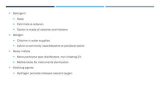  Detergent
 Soap
 Cetrimide is cetavion
 Savlon is made of cetavion and hibitane
 Halogen
 Chlorine in water supplies
 Iodine is commonly used betadine or povidone iodine
 Heavy metals
 Mercurochrome poor disinfectant, non-irritating 2%
 Methanolate for instruments sterilization
 Oxidizing agents
 Hydrogen peroxide releases nascent oxygen
 