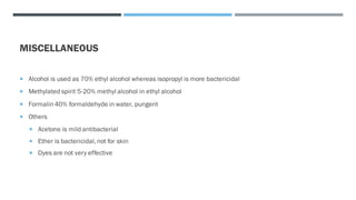 MISCELLANEOUS
 Alcohol is used as 70% ethyl alcohol whereas isopropyl is more bactericidal
 Methylated spirit 5-20% methyl alcohol in ethyl alcohol
 Formalin 40% formaldehyde in water, pungent
 Others
 Acetone is mild antibacterial
 Ether is bactericidal, not for skin
 Dyes are not very effective
 