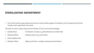 STERILIZATION DEPARTMENT
 The central sterile supply department aims to cater sterile supplies of hospital to all the departments of the
hospital, both specialized and wards
Filtration is used to obtain bacteria free filtrates of toxins and bacteriophages
 Candle filters Purification of water e.g. Berkefield and mandler filter
 Asbestos filters alkalizes water e.g. carbon filter
 Sintered glass filter
 Cellulose filters Water purification, analysis, testing and sterilization
 
