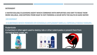 DETERGENT
A WATER-SOLUBLE CLEANSING AGENT WHICH COMBINES WITH IMPURITIES AND DIRT TO MAKE THEM
MORE SOLUBLE, AND DIFFERS FROM SOAP IN NOT FORMING A SCUM WITH THE SALTS IN HARD WATER
DEODORANT
A SUBSTANCE WHICH REMOVES OR CONCEALS UNPLEASANT SMELLS, ESPECIALLY BODILY ODOURS.
Rodenticide
A chemical or other agent used to destroy rats or other rodent pests or prevent themfrom
damaging food, crops, etc.
 