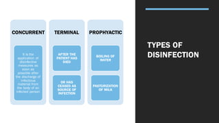 TYPES OF
DISINFECTION
CONCURRENT
It is the
application of
disinfective
measures as
soon as
possible after
the discharge of
infectious
material from
the body of an
infected person
TERMINAL
AFTER THE
PATIENT HAS
DIED
OR HAS
CEASED AS
SOURCE OF
INFECTION
PROPHYACTIC
BOILING OF
WATER
PASTURIZATION
OF MILK
 